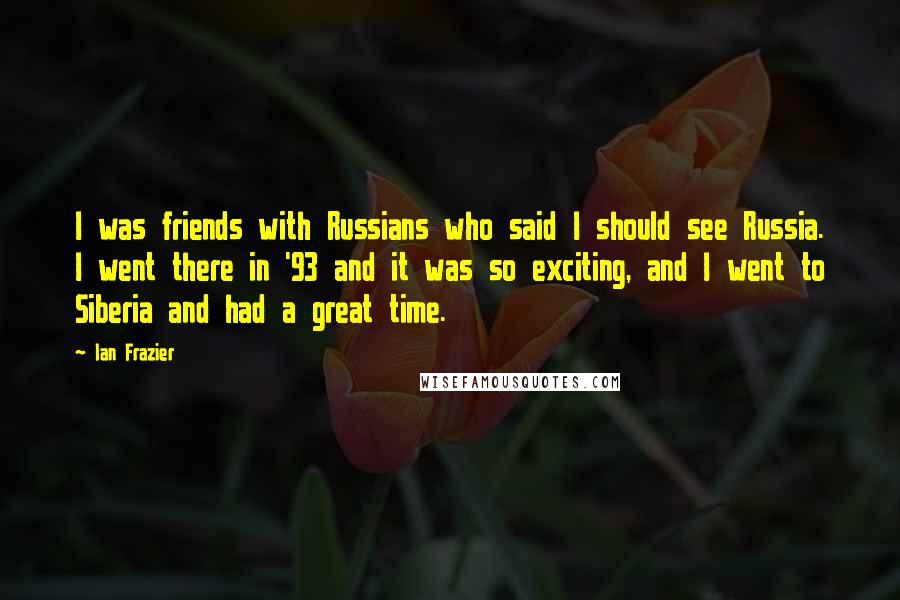 Ian Frazier Quotes: I was friends with Russians who said I should see Russia. I went there in '93 and it was so exciting, and I went to Siberia and had a great time.