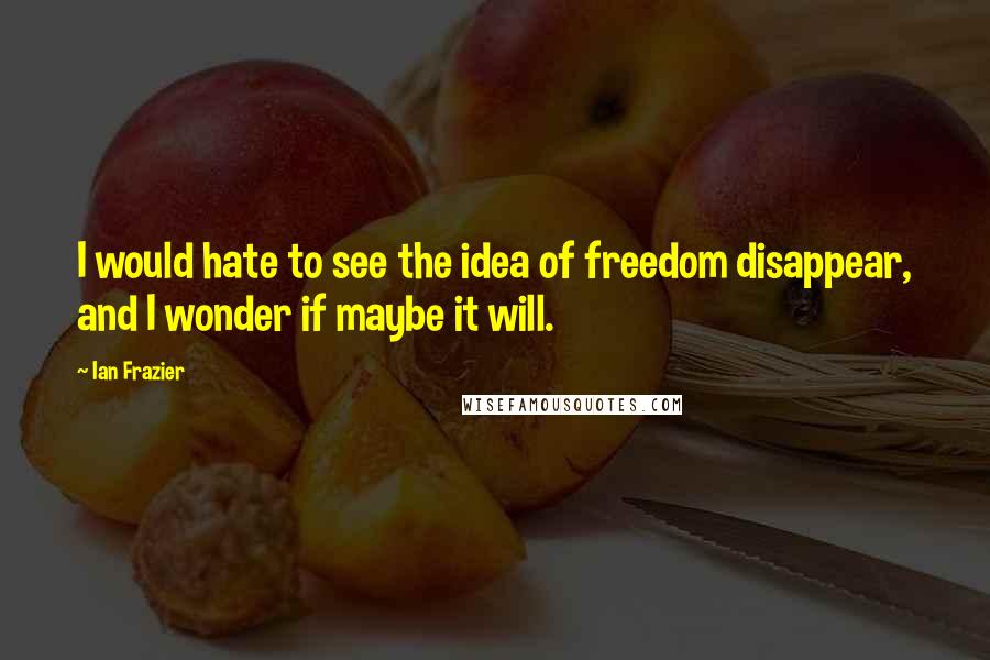 Ian Frazier Quotes: I would hate to see the idea of freedom disappear, and I wonder if maybe it will.