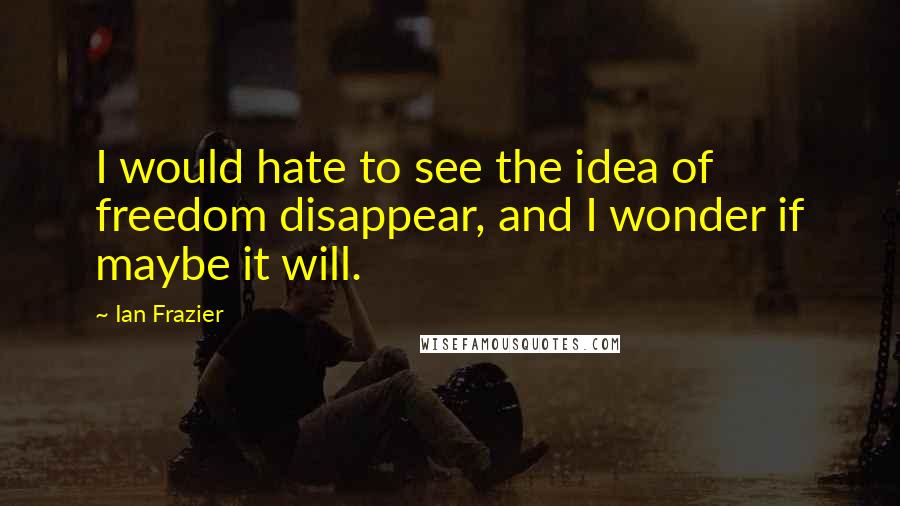 Ian Frazier Quotes: I would hate to see the idea of freedom disappear, and I wonder if maybe it will.