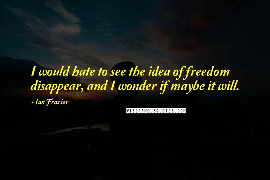 Ian Frazier Quotes: I would hate to see the idea of freedom disappear, and I wonder if maybe it will.