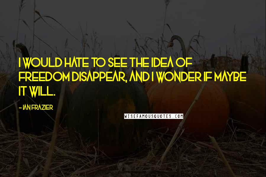 Ian Frazier Quotes: I would hate to see the idea of freedom disappear, and I wonder if maybe it will.