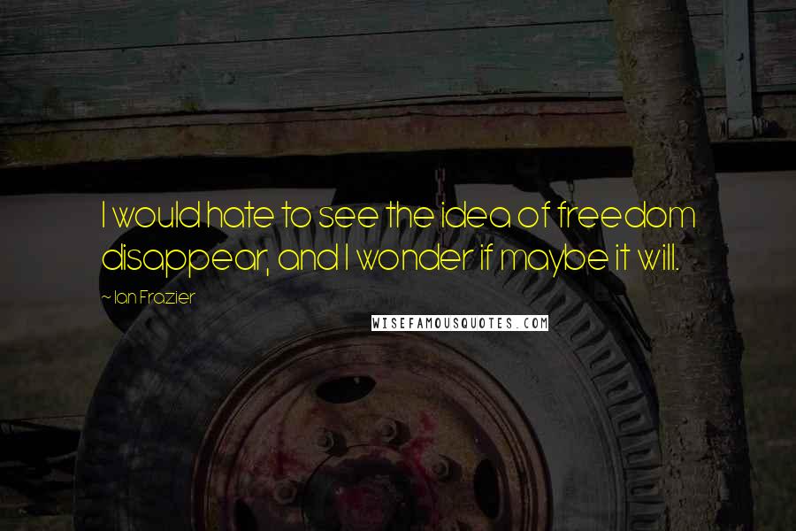 Ian Frazier Quotes: I would hate to see the idea of freedom disappear, and I wonder if maybe it will.