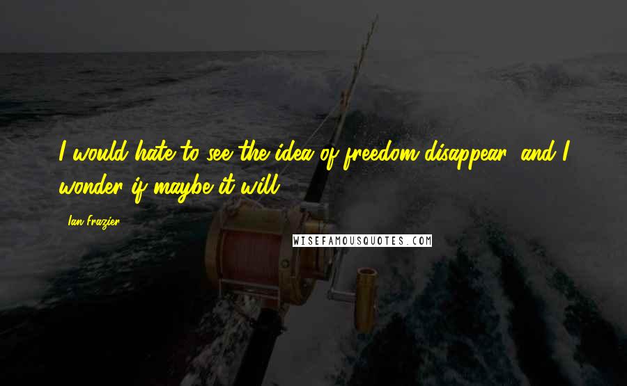 Ian Frazier Quotes: I would hate to see the idea of freedom disappear, and I wonder if maybe it will.