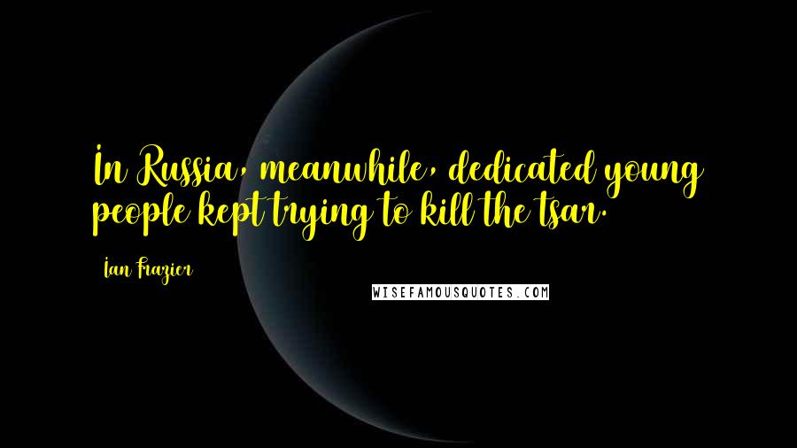 Ian Frazier Quotes: In Russia, meanwhile, dedicated young people kept trying to kill the tsar.