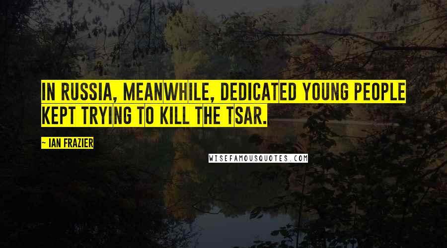 Ian Frazier Quotes: In Russia, meanwhile, dedicated young people kept trying to kill the tsar.