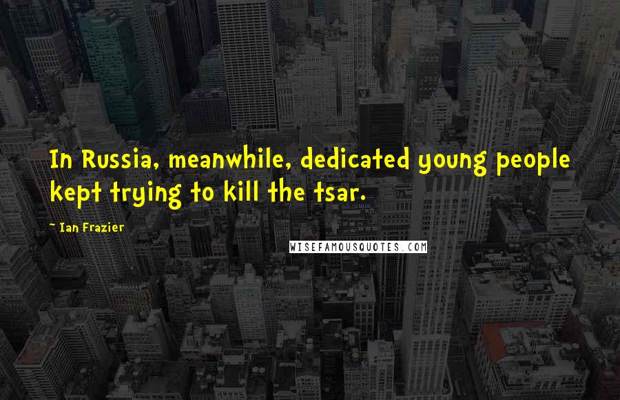 Ian Frazier Quotes: In Russia, meanwhile, dedicated young people kept trying to kill the tsar.