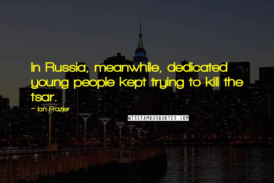 Ian Frazier Quotes: In Russia, meanwhile, dedicated young people kept trying to kill the tsar.