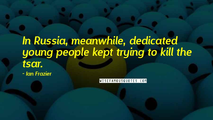 Ian Frazier Quotes: In Russia, meanwhile, dedicated young people kept trying to kill the tsar.