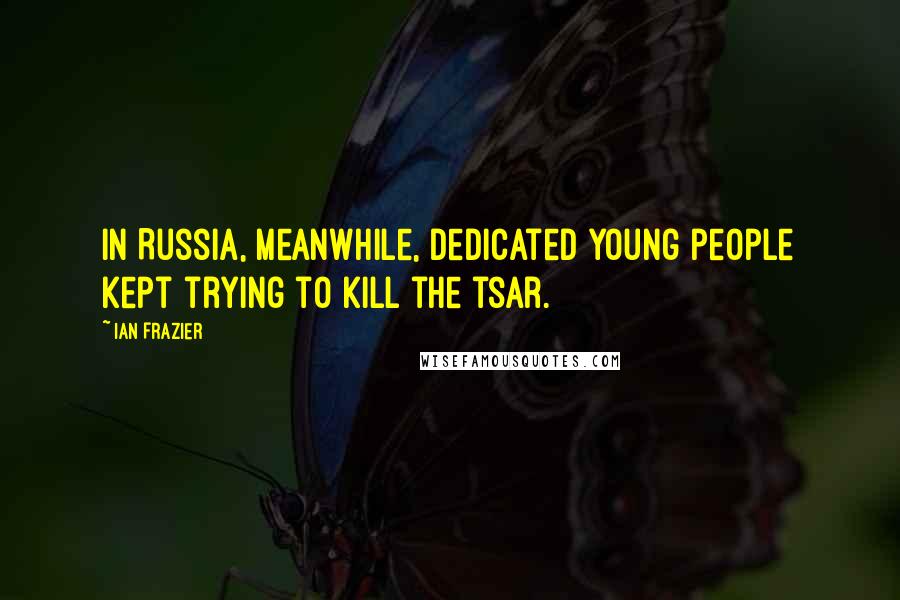 Ian Frazier Quotes: In Russia, meanwhile, dedicated young people kept trying to kill the tsar.