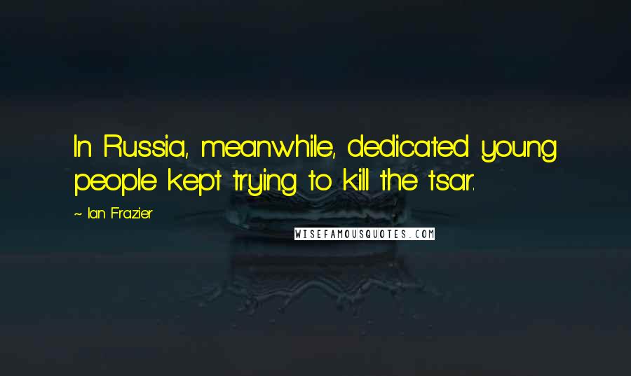 Ian Frazier Quotes: In Russia, meanwhile, dedicated young people kept trying to kill the tsar.