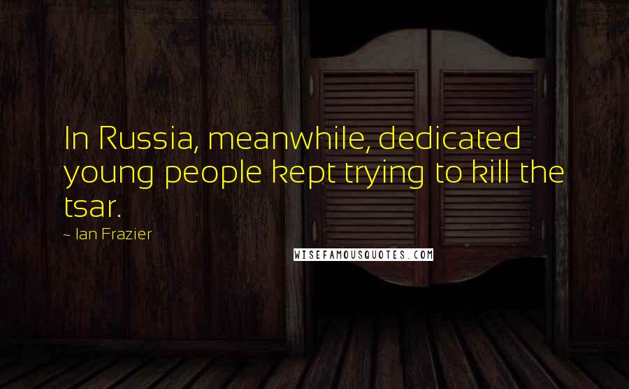 Ian Frazier Quotes: In Russia, meanwhile, dedicated young people kept trying to kill the tsar.