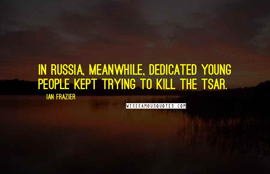 Ian Frazier Quotes: In Russia, meanwhile, dedicated young people kept trying to kill the tsar.