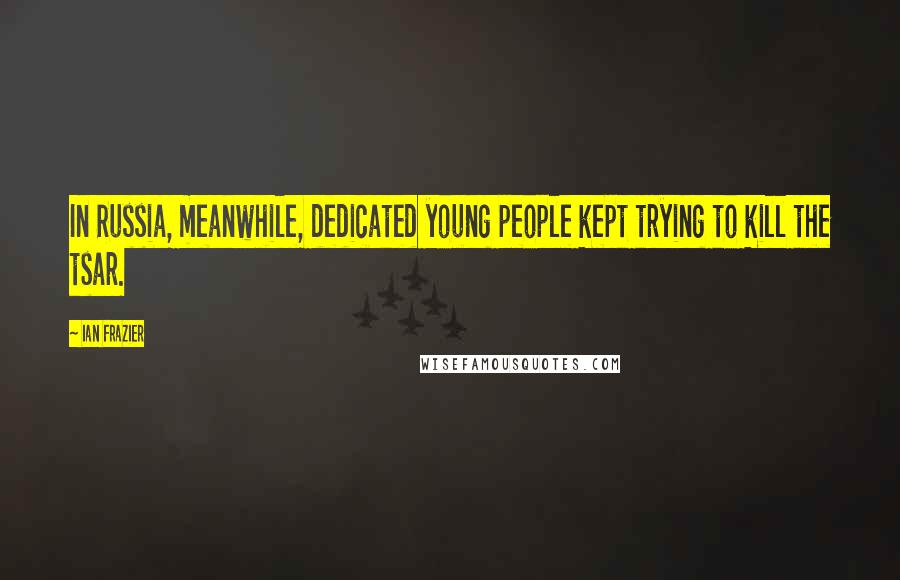 Ian Frazier Quotes: In Russia, meanwhile, dedicated young people kept trying to kill the tsar.