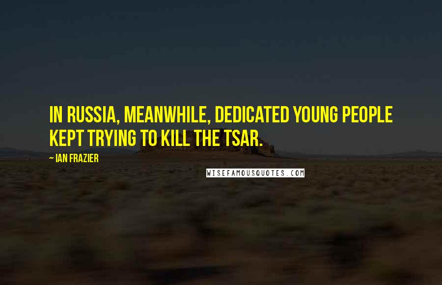 Ian Frazier Quotes: In Russia, meanwhile, dedicated young people kept trying to kill the tsar.