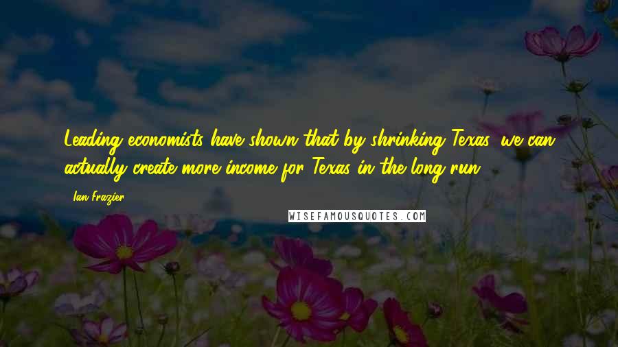 Ian Frazier Quotes: Leading economists have shown that by shrinking Texas, we can actually create more income for Texas in the long run.