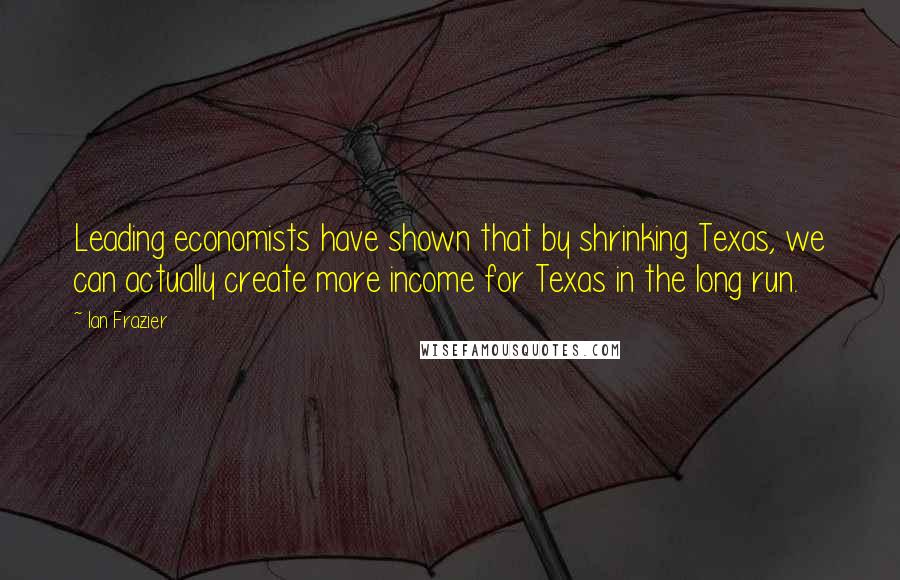 Ian Frazier Quotes: Leading economists have shown that by shrinking Texas, we can actually create more income for Texas in the long run.