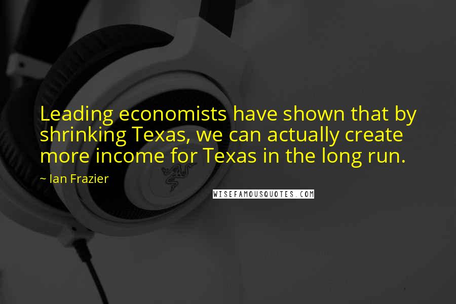 Ian Frazier Quotes: Leading economists have shown that by shrinking Texas, we can actually create more income for Texas in the long run.