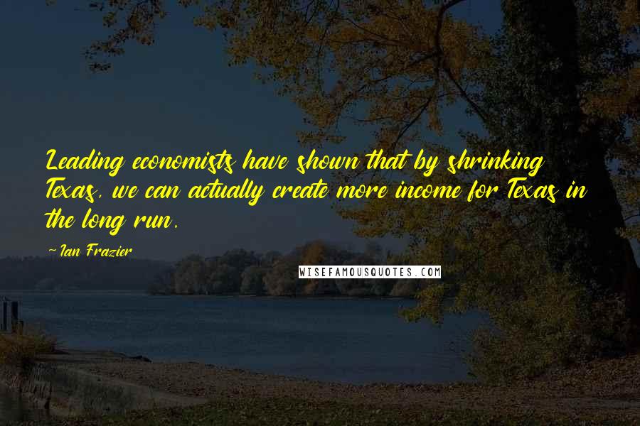 Ian Frazier Quotes: Leading economists have shown that by shrinking Texas, we can actually create more income for Texas in the long run.