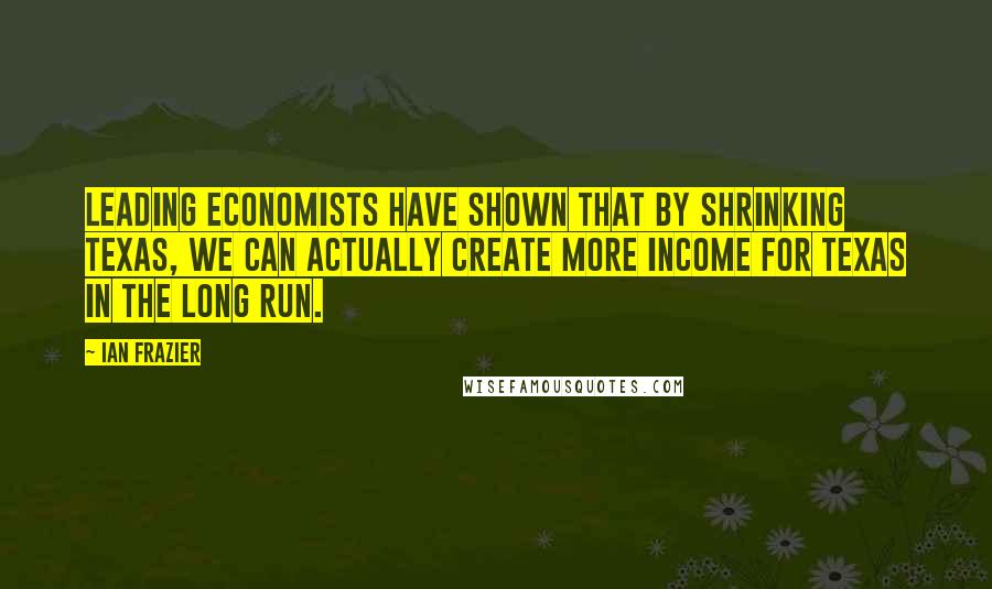 Ian Frazier Quotes: Leading economists have shown that by shrinking Texas, we can actually create more income for Texas in the long run.