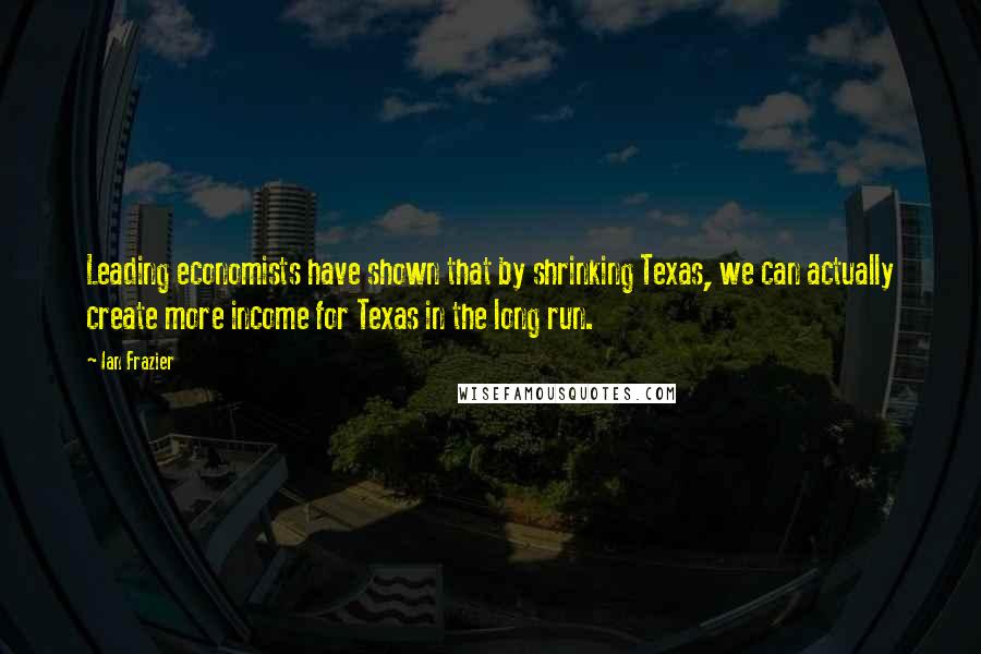 Ian Frazier Quotes: Leading economists have shown that by shrinking Texas, we can actually create more income for Texas in the long run.