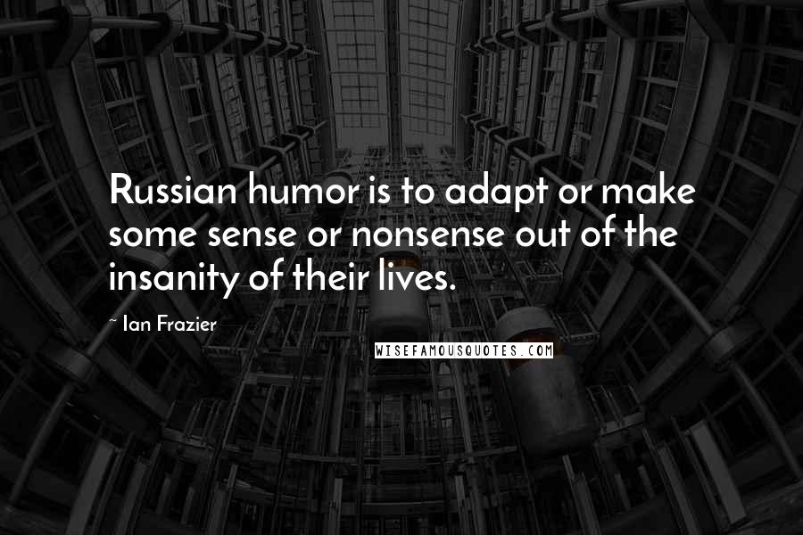 Ian Frazier Quotes: Russian humor is to adapt or make some sense or nonsense out of the insanity of their lives.