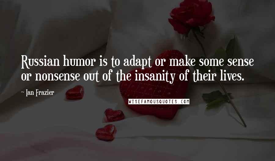 Ian Frazier Quotes: Russian humor is to adapt or make some sense or nonsense out of the insanity of their lives.