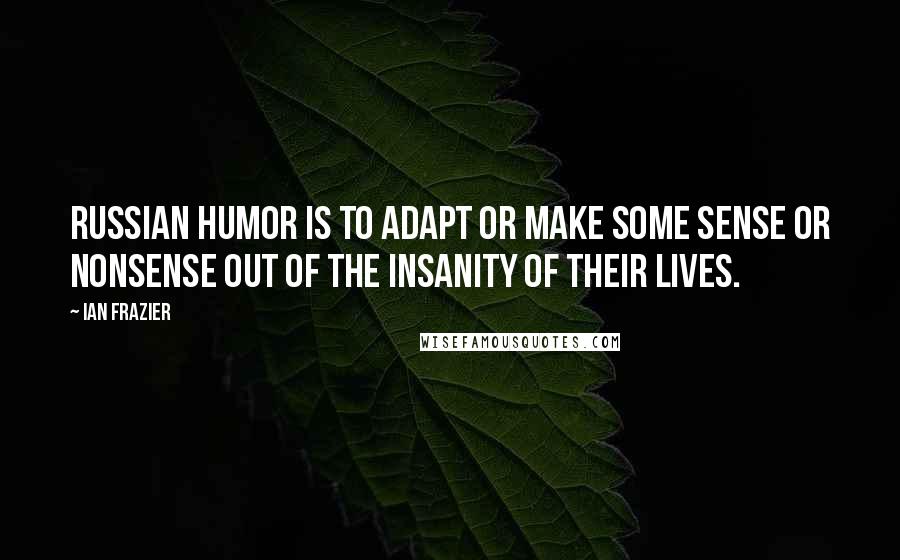 Ian Frazier Quotes: Russian humor is to adapt or make some sense or nonsense out of the insanity of their lives.