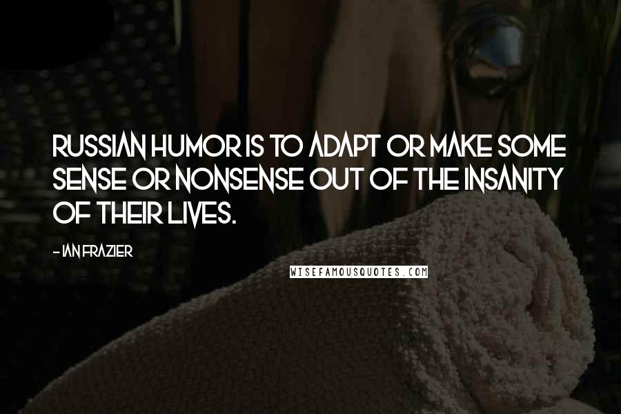 Ian Frazier Quotes: Russian humor is to adapt or make some sense or nonsense out of the insanity of their lives.