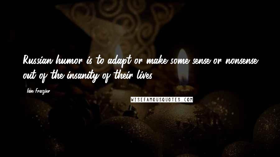 Ian Frazier Quotes: Russian humor is to adapt or make some sense or nonsense out of the insanity of their lives.