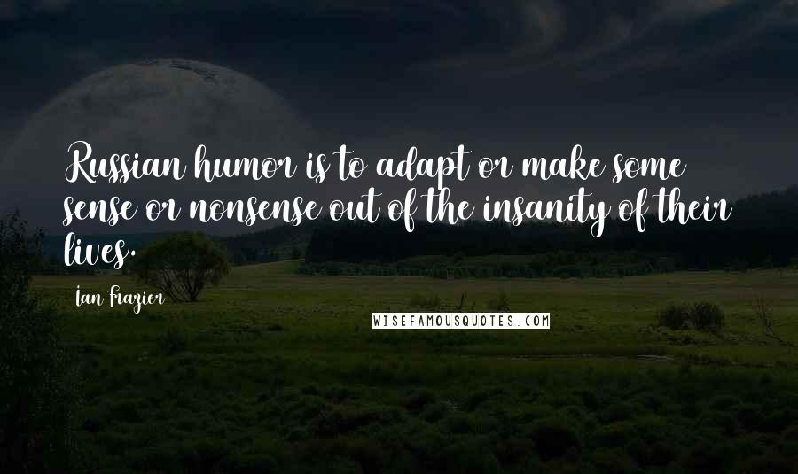 Ian Frazier Quotes: Russian humor is to adapt or make some sense or nonsense out of the insanity of their lives.