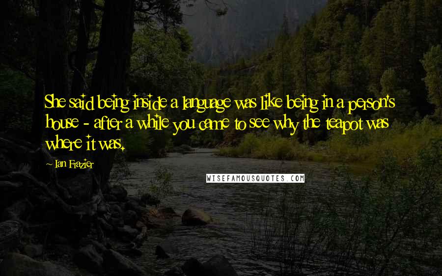 Ian Frazier Quotes: She said being inside a language was like being in a person's house - after a while you came to see why the teapot was where it was.