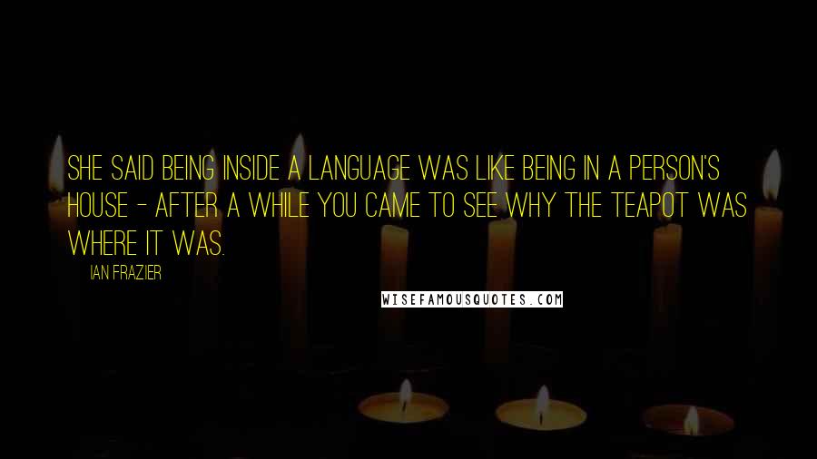 Ian Frazier Quotes: She said being inside a language was like being in a person's house - after a while you came to see why the teapot was where it was.