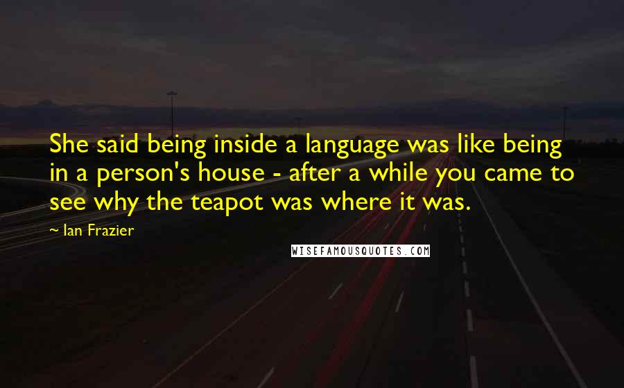 Ian Frazier Quotes: She said being inside a language was like being in a person's house - after a while you came to see why the teapot was where it was.