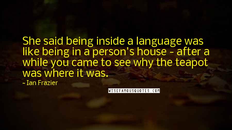 Ian Frazier Quotes: She said being inside a language was like being in a person's house - after a while you came to see why the teapot was where it was.