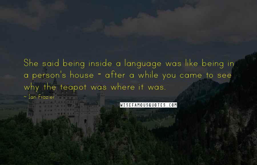 Ian Frazier Quotes: She said being inside a language was like being in a person's house - after a while you came to see why the teapot was where it was.