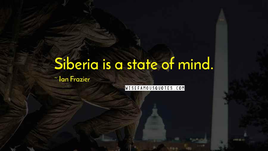 Ian Frazier Quotes: Siberia is a state of mind.