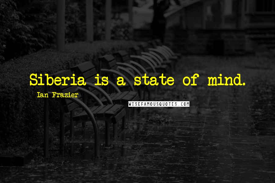 Ian Frazier Quotes: Siberia is a state of mind.