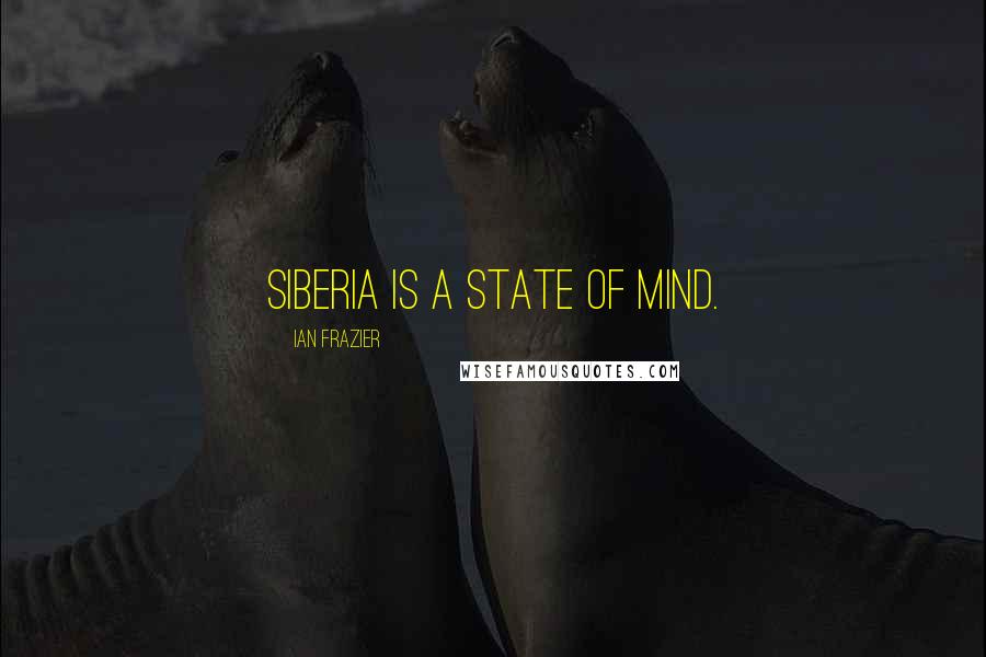 Ian Frazier Quotes: Siberia is a state of mind.