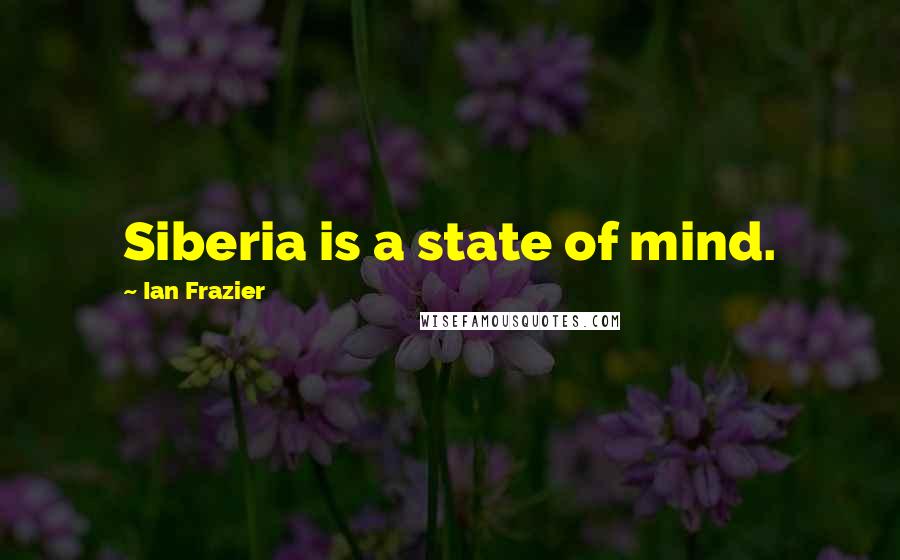 Ian Frazier Quotes: Siberia is a state of mind.