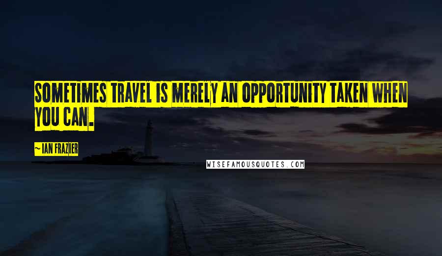 Ian Frazier Quotes: Sometimes travel is merely an opportunity taken when you can.