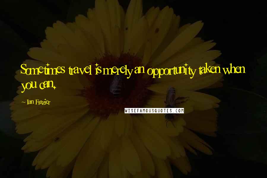 Ian Frazier Quotes: Sometimes travel is merely an opportunity taken when you can.