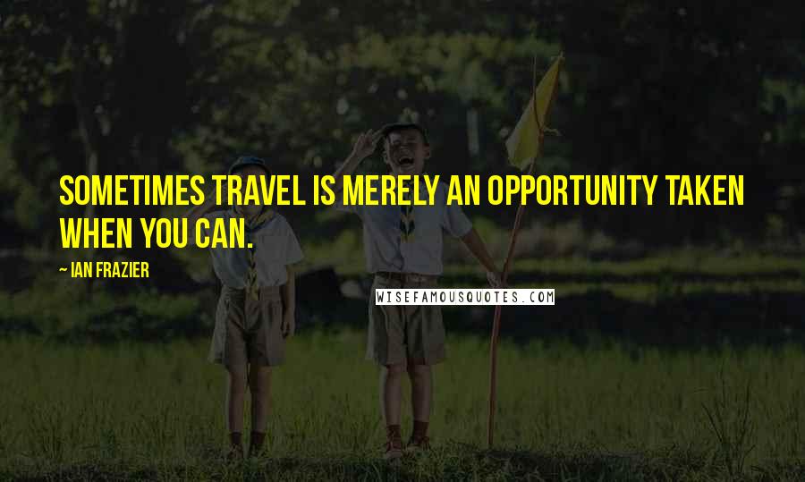 Ian Frazier Quotes: Sometimes travel is merely an opportunity taken when you can.