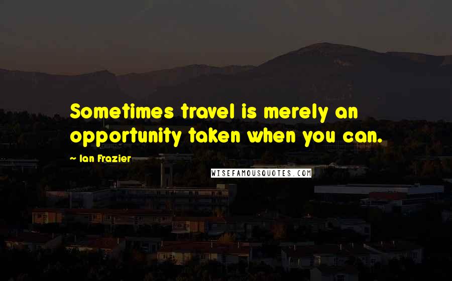 Ian Frazier Quotes: Sometimes travel is merely an opportunity taken when you can.