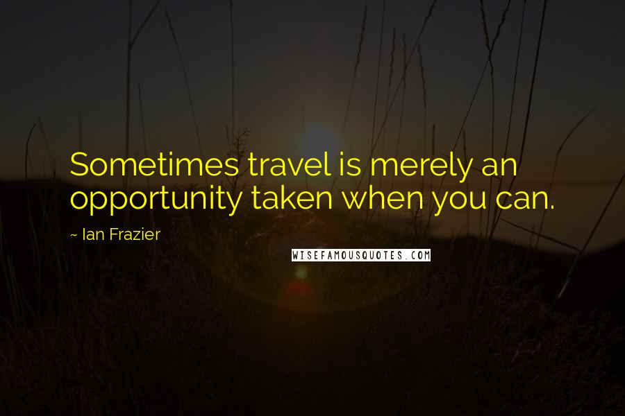 Ian Frazier Quotes: Sometimes travel is merely an opportunity taken when you can.