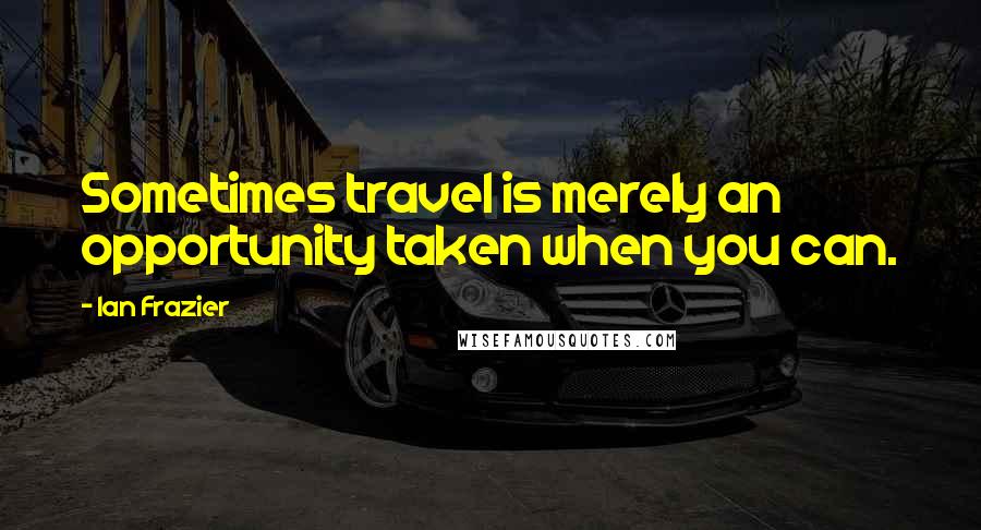 Ian Frazier Quotes: Sometimes travel is merely an opportunity taken when you can.