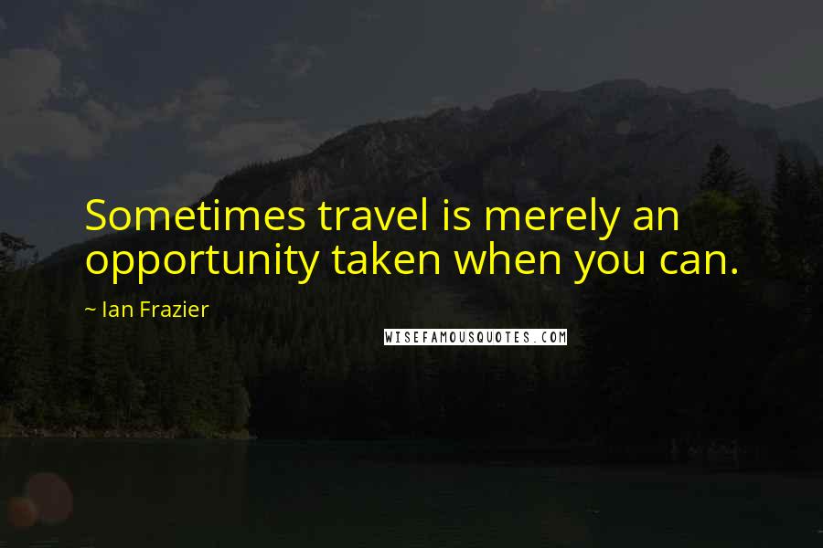 Ian Frazier Quotes: Sometimes travel is merely an opportunity taken when you can.