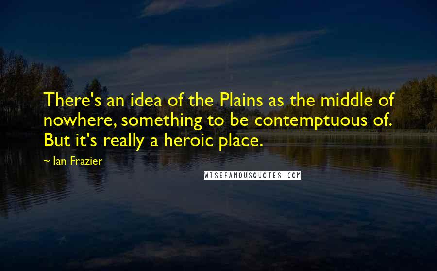 Ian Frazier Quotes: There's an idea of the Plains as the middle of nowhere, something to be contemptuous of. But it's really a heroic place.