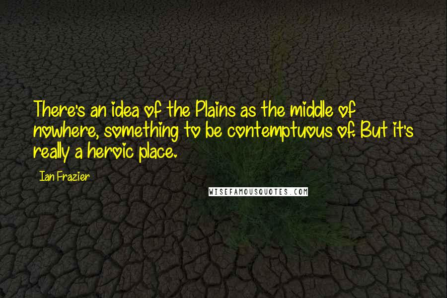 Ian Frazier Quotes: There's an idea of the Plains as the middle of nowhere, something to be contemptuous of. But it's really a heroic place.