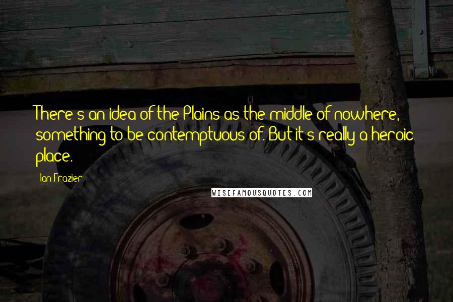 Ian Frazier Quotes: There's an idea of the Plains as the middle of nowhere, something to be contemptuous of. But it's really a heroic place.