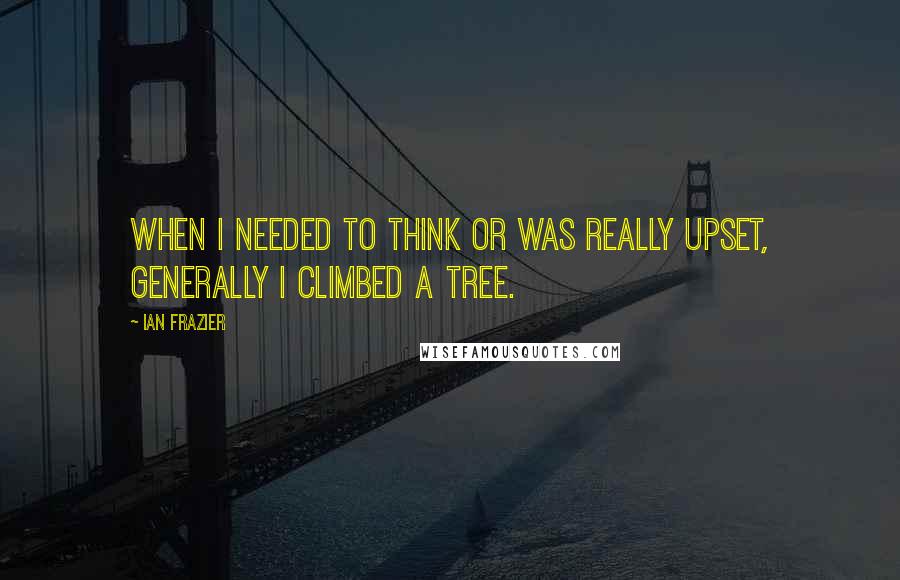 Ian Frazier Quotes: When I needed to think or was really upset, generally I climbed a tree.